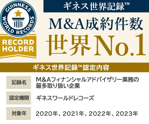 ギネス世界記録™ M&A成約件数 世界No.1 ギネス世界記録™認定内容　記録名 M&Aフィナンシャルアドバイザリー業務の最多取り扱い企業　認定機関 ギネスワールドレコーズ　対象年 2023年1月～12月